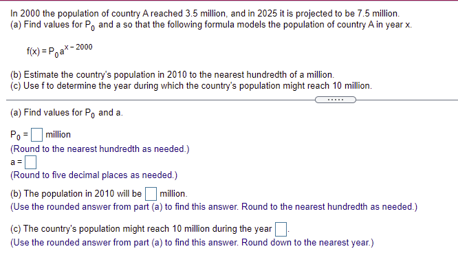 In 2000 the population of country A reached 3.5 million, and in 2025 it is projected to be 7.5 million.
(a) Find values for Po and a so that the following formula models the population of country A in year x.
f(x) = Poa*- 2000
(b) Estimate the country's population in 2010 to the nearest hundredth of a million.
(c) Use f to determine the year during which the country's population might reach 10 million.
.....
(a) Find values for Po and a.
Po
|million
(Round to the nearest hundredth as needed.)
a =
(Round to five decimal places as needed.)
(b) The population in 2010 will beO million.
(Use the rounded answer from part (a) to find this answer. Round to the nearest hundredth as needed.)
(c) The country's population might reach 10 million during the year
(Use the rounded answer from part (a) to find this answer. Round down to the nearest year.)
