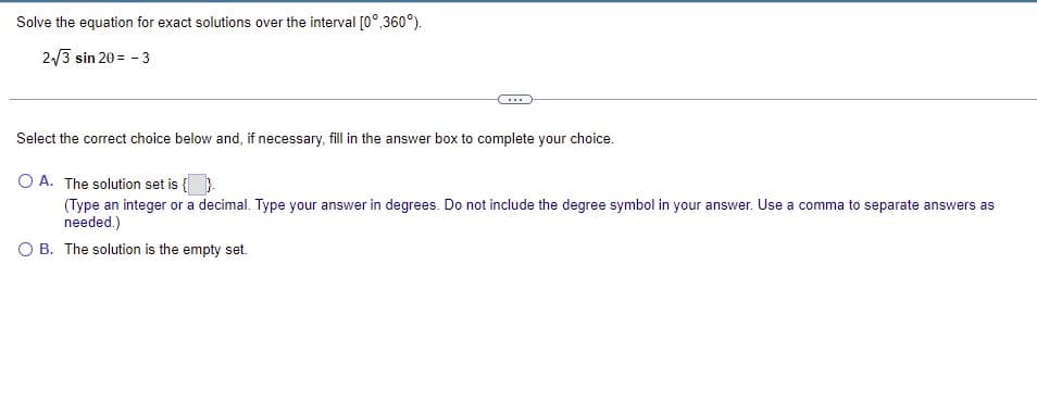 Solve the equation for exact solutions over the interval [0°,360°).
2/3 sin 20 = - 3
Select the correct choice below and, if necessary, fill in the answer box to complete your choice.
O A. The solution set is {)
(Type an integer or a decimal. Type your answer in degrees. Do not include the degree symbol in your answer. Use a comma to separate answers as
needed.)
а со
O B. The solution is the empty set.
