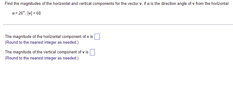 Find the magnitudes of the horizontal and vertical components for the vector v, if a is the direction angle of v from the horizontal.
x = 26°, |v|= 68
The magnitude of the horizontal component of v is
(Round to the nearest integer as needed.)
The magnitude of the vertical component of v is
(Round to the nearest integer as needed.)