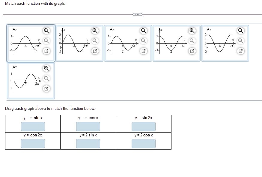 Match each function with its graph.
...
Ay
2-
1-
1-
0-
2x
-1-
-1-
Q
1-
0-
2x
Drag each graph above to match the function below.
y = - sin x
y = - cos x
y = sin 2x
y = cos 2x
y = 2 sin x
y = 2 cos x
