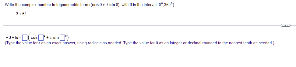 Write the complex number in trigonometric form r(cos 0 + i sin 0), with 0 in the interval [0°,360°).
- 3+5i
C
- 3+5i=(cos+ i sin)
(Type the value for r as an exact answer, using radicals as needed. Type the value for 0 as an integer or decimal rounded to the nearest tenth as needed.)