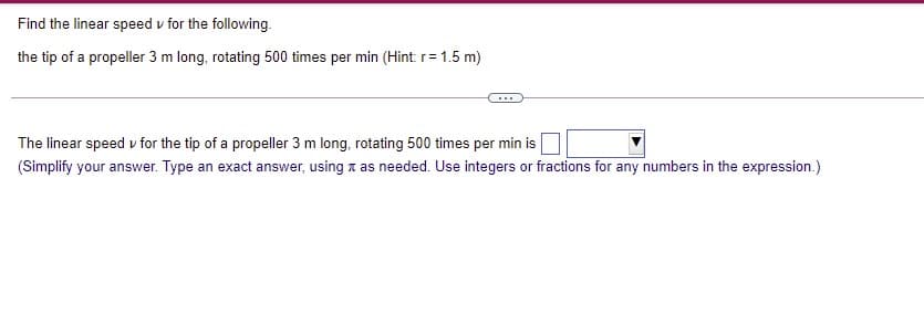 Find the linear speed v for the following.
the tip of a propeller 3 m long, rotating 500 times per min (Hint: r=1.5 m)
The linear speed v for the tip of a propeller 3 m long, rotating 500 times per min is
(Simplify your answer. Type an exact answer, using x as needed. Use integers or fractions for any numbers in the expression.)
