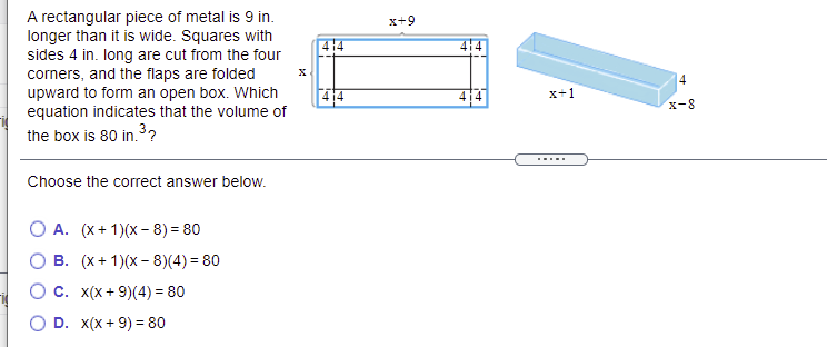 A rectangular piece of metal is 9 in.
longer than it is wide. Squares with
sides 4 in. long are cut from the four
corners, and the flaps are folded
upward to form an open box. Which
equation indicates that the volume of
x+9
414
4
4
x+1
x-8
the box is 80 in.3?
.....
Choose the correct answer below.
O A. (x+1)(x- 8) = 80
О в. (х+1)(х-8)(4)3 80
С. х(x + 9)(4) 3 80
D. x(x + 9) = 80
