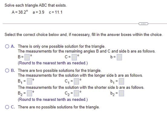 Solve each triangle ABC that exists.
A = 38.2° a = 3.9 c= 11.1
...
Select the correct choice below and, if necessary, fill in the answer boxes within the choice.
O A. There is only one possible solution for the triangle.
The measurements for the remaining angles B and C and side b are as follows.
B=O
(Round to the nearest tenth as needed.)
C=
b=
O B. There are two possible solutions for the triangle.
The measurements for the solution with the longer side b are as follows.
B, =
C, =
The measurements for the solution with the shorter side b are as follows.
b, =
B, =
C2 =
(Round to the nearest tenth as needed.)
b, =
OC. There are no possible solutions for the triangle.

