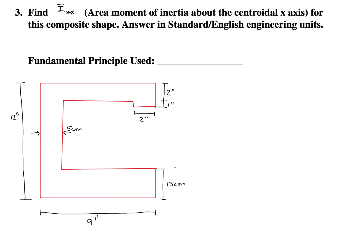 I
3. Find x-X (Area moment of inertia about the centroidal x axis) for
this composite shape. Answer in Standard/English engineering units.
12"
Fundamental Principle Used:
5cm
1/
91
11
"1
15cm