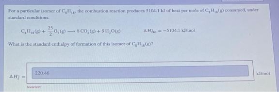 For a particular isomer of CH₁, the combustion reaction produces 5104.1 kJ of heat per mole of C, B₁, (g) consumed, under
standard conditions.
25
CH(+ 0,8-
8 CO₂(g) +9H₂O(g)
What is the standard enthalpy of formation of this isomer of C₂H₁ (8)?
AH;
220.46
Incorrect
-
AH-5104.1 kJ/mol
kJ/mol