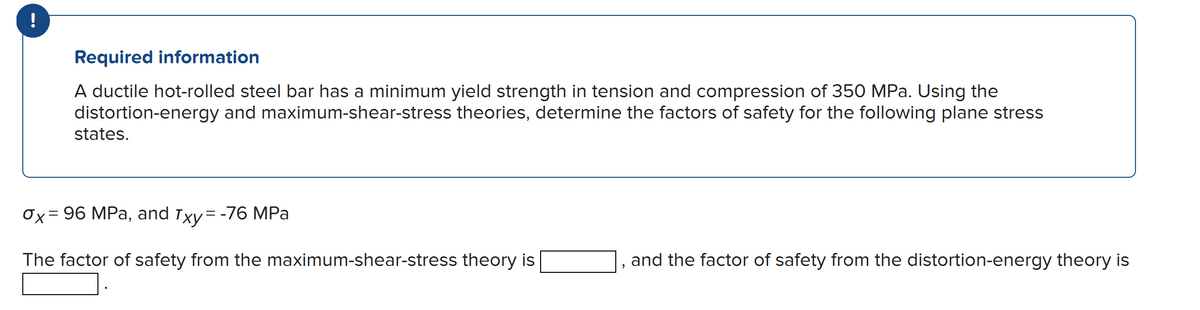 !
Required information
A ductile hot-rolled steel bar has a minimum yield strength in tension and compression of 350 MPa. Using the
distortion-energy and maximum-shear-stress theories, determine the factors of safety for the following plane stress
states.
0x = 96 MPa, and Txy = -76 MPa
The factor of safety from the maximum-shear-stress theory is
"
and the factor of safety from the distortion-energy theory is