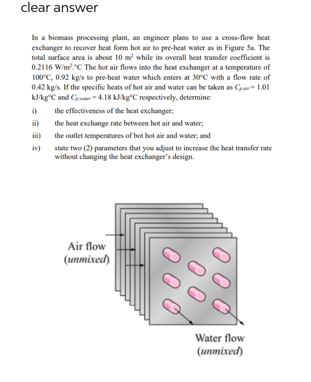 clear answer
In a biomass processing plant, an engineer plans to use a cross-flow heat
exchanger to recover heat form hot air to pre-heat water as in Figure 5a. The
total surface area is about 10 m² while its overall heat transfer coefficient is
0.2116 W/m².°C The hot air flows into the heat exchanger at a temperature of
100°C, 0.92 kg/s to pre-heat water which enters at 30°C with a flow rate of
0.42 kg/s. If the specific heats of hot air and water can be taken as Cp,air= 1.01
kJ/kg°C and Cp,water = 4.18 kJ/kg°C respectively, determine:
i)
ii)
iii)
iv)
the effectiveness of the heat exchanger;
the heat exchange rate between hot air and water;
the outlet temperatures of bot hot air and water; and
state two (2) parameters that you adjust to increase the heat transfer rate
without changing the heat exchanger's design.
Air flow
(unmixed)
00
оо
Water flow
(unmixed)