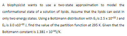 A biophysicist wants to use a two-state approximation to model the
conformational state of a solution of lipids. Assume that the lipids can exist in
only two energy states. Using a Boltzmann distribution with E, is 2.5 x 10-20 J and
Ez is 3.0 x10-20 J, find the value of the partition function at 295 K. Given that the
Boltzmann constant is 1.381 x 1023/K.
