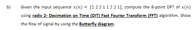 b)
Given the input sequence x(n) = {1221122 1}, compute the 8-point DFT of x(n)
using radix 2- Decimation on Time (DIT) Fast Fourier Transform (FFT) algorithm. Show
the flow of signal by using the Butterfly diagram.
