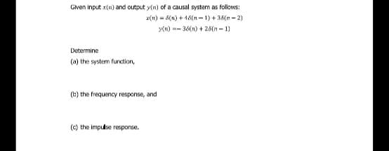 Gven input x(n) and output y(n) of a causal system as follows:
x(n) = 5(n) + 18(n – 1) + 3N(n - 2)
y(n) -- 36(n) + 28(n - 1)
Determine
(a) the system furction,
(b) the frequency response, and
(c) the impulse response.
