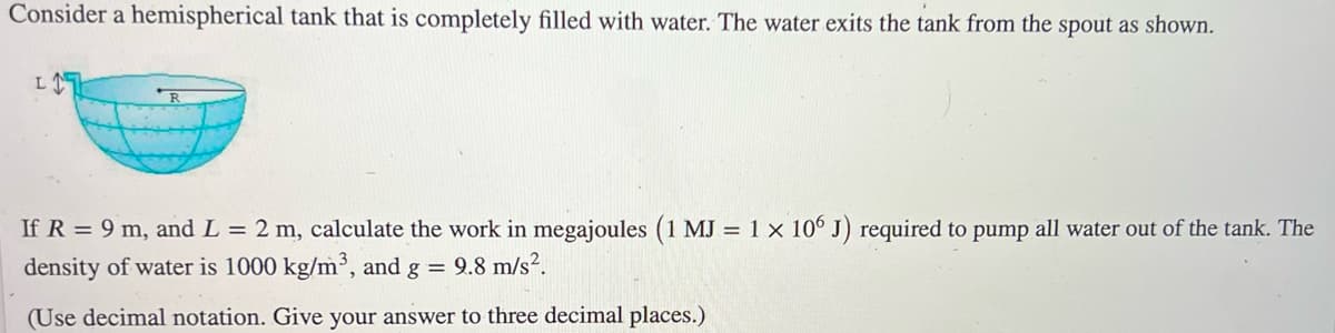 ### Hemispherical Tank Water Pumping Problem

Consider a hemispherical tank that is completely filled with water. The water exits the tank from the spout as shown in the diagram.

<img src="hemispherical_tank.png" alt="Hemispherical Tank Diagram" width="300"/>

**Diagram Explanation:**
- The tank is represented as a half-sphere (hemisphere) with a radius \( R \).
- The spout extends vertically from the top of the tank, with a length \( L \).

Given:
- Radius \( R = 9 \) meters
- Length of the spout \( L = 2 \) meters
- Density of water \( \rho = 1000 \, \text{kg/m}^3 \)
- Acceleration due to gravity \( g = 9.8 \, \text{m/s}^2 \)
- Work required calculation in megajoules (1 MJ = \( 1 \times 10^6 \) J)

**Problem Statement:**

Calculate the work in megajoules required to pump all water out of the tank. Use decimal notation and provide the answer to three decimal places.

**Solution Approach:**

To solve this problem, follow these steps:
1. Determine the volume of the hemispherical tank.
2. Calculate the total mass of water in the tank.
3. Integrate the force required to lift each differential volume element of water out of the tank to the height of the spout.
4. Convert the total work from joules to megajoules.

**Formulas Needed:**

1. Volume of a hemisphere: 
\[ V = \frac{2}{3} \pi R^3 \]

2. Mass of water:
\[ m = \rho \cdot V \]

3. Work required to lift a differential volume \( dV \) to height \( h \):
\[ dW = \rho g h \, dV \]

4. Total work (W) required:
\[ W = \int_0^R  \rho g h \, dV(h) \]
Where:
\[ dV = \pi (R^2 - h^2) \, dh \]
\[ h \text{ is the height from the bottom of the tank up to level } x. \]

Details of the exact integration process and calculations can be included in the educational material to guide students through the process