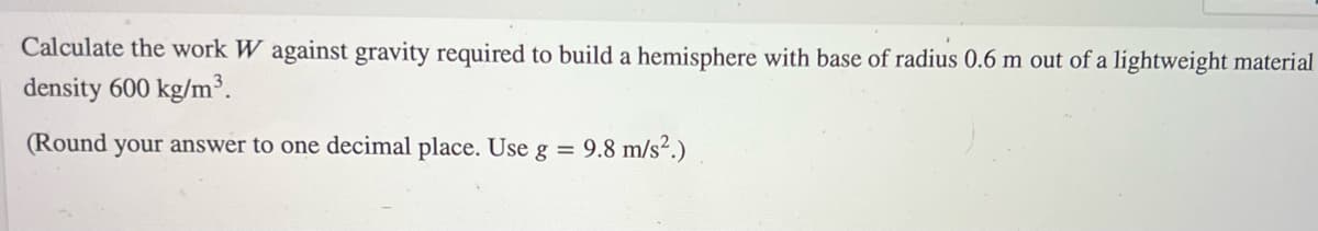 ### Calculation of Work Against Gravity for a Hemisphere Construction

**Problem Statement:**
Calculate the work \( W \) against gravity required to build a hemisphere with a base radius of 0.6 m out of a lightweight material with a density of 600 kg/m\(^3\).

**Given:**
- Radius of the hemisphere \( r \) = 0.6 m
- Density of the material \( \rho \) = 600 kg/m\(^3\)
- Gravitational acceleration \( g \) = 9.8 m/s\(^2\)

**Instructions:**
1. **Determine the volume of the hemisphere:** The formula for the volume \( V \) of a hemisphere is 
   \[
   V = \frac{2}{3} \pi r^3
   \]
2. **Calculate the mass of the hemisphere:** Using the given density \( \rho \), the mass \( m \) can be found using
   \[
   m = \rho \times V
   \]
3. **Compute the work against gravity:** The work \( W \) done against gravity to lift the entire mass to its center of mass (at a height of \(\frac{3}{8}r\) for a hemisphere) can be found using
   \[
   W = m \times g \times h
   \]
   where \( h \) is the height to the center of mass.

**Final answer:**
- Round the final result to one decimal place.

Note: This problem does not include any graphs or diagrams for explanation.