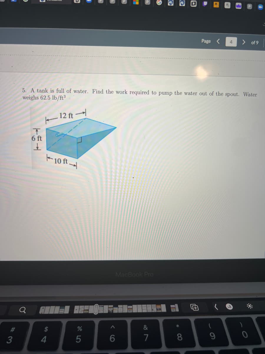 **Topic: Work Required to Pump Water from a Tank**

**Problem Statement:**
5. A tank is full of water. Find the work required to pump the water out of the spout. Water weighs 62.5 lb/ft³.

**Diagram Explanation:**
The diagram illustrates a rectangular tank with dimensions:
- Length: 12 feet 
- Width: 10 feet 
- Height: 6 feet 

Each dimension is labeled clearly, with arrows indicating the respective measurements.

**Objective:**
Determine the work required to pump all the water out of this tank through a spout located at the top.

**Given Data:**
- Water Weight: 62.5 lb/ft³
- Tank Dimensions: 12 ft (length) x 10 ft (width) x 6 ft (height)

**Steps to Find the Solution:**
1. **Calculate Volume of Water in the Tank:**
   Volume = Length x Width x Height
   Volume = 12 ft x 10 ft x 6 ft = 720 ft³

2. **Calculate Weight of Water in the Tank:**
   Weight = Volume x Weight per unit volume
   Weight = 720 ft³ x 62.5 lb/ft³ = 45,000 lb

3. **Determine the Distance Each Layer of Water Must Be Pumped:**
   Since water is pumped out of the spout at the top, the distance each layer must be pumped will vary from 0 feet (top layer) to 6 feet (bottom layer).
   
4. **Use Calculus to Integrate Work Done Over the Height of the Tank:**
   Work required (W) is given by integrating the weight of each infinitesimal slice of water (dW) times its distance (y) from the spout:
   
   W = ∫ (from 0 to 6) (Volume of slice x Weight per unit volume x Distance to spout) dy
   
   Specifically:
   - Volume of slice = area of base x thickness (dy) = 12 ft x 10 ft x dy
   - Weight of slice = Volume of slice x Weight per unit volume = 12 x 10 x 62.5 dy = 7500 dy
   - Distance to spout varies from 0 to 6 feet
   
   Therefore:
   
   W = ∫ (from 0 to 6) 7500y dy
   
