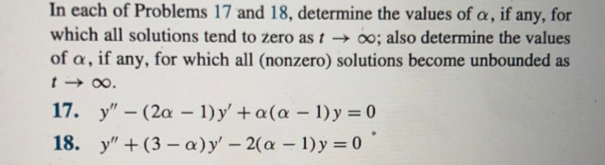 In each of Problems 17 and 18, determine the values of \( \alpha \), if any, for which all solutions tend to zero as \( t \to \infty \); also determine the values of \( \alpha \), if any, for which all (nonzero) solutions become unbounded as \( t \to \infty \).

17. \( y'' - (2\alpha - 1) y' + \alpha (\alpha - 1) y = 0 \)

18. \( y'' + (3 - \alpha) y' - 2(\alpha - 1) y = 0 \)