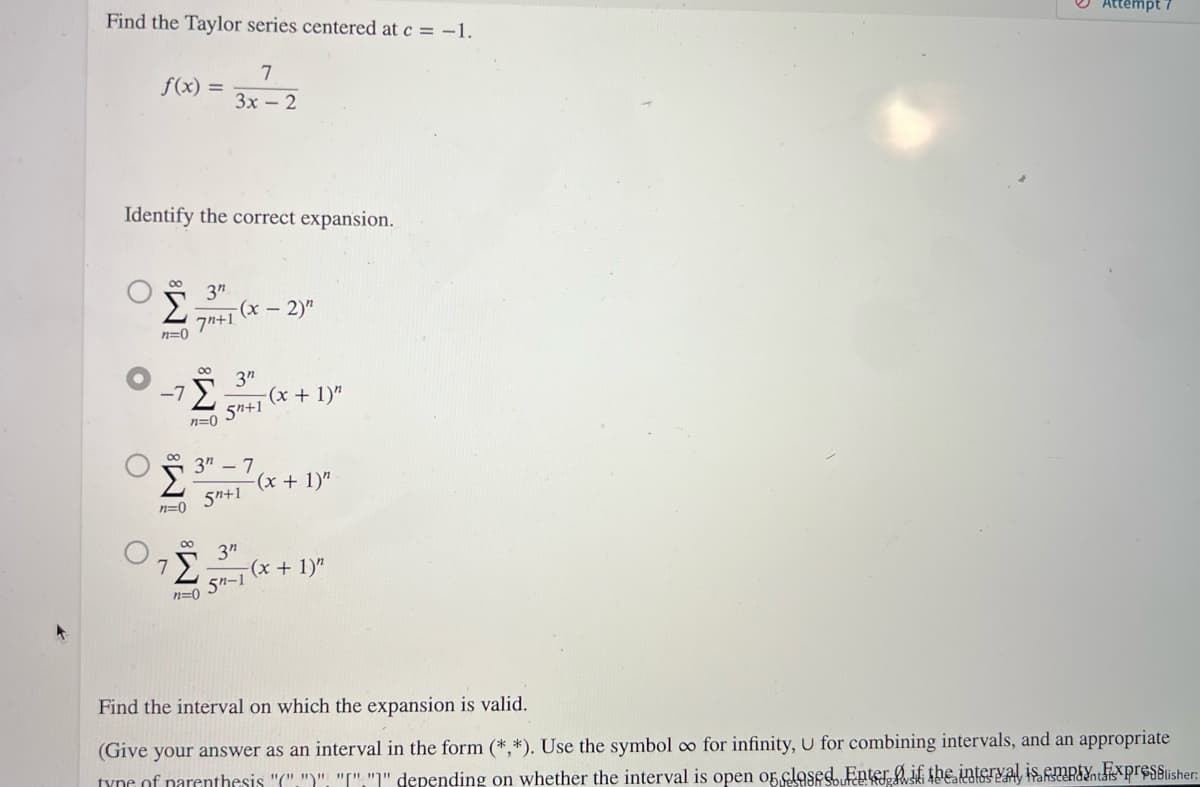 Find the Taylor series centered at c = -1.
7
3x - 2
f(x) =
Identify the correct expansion.
'S
n=0
-7
80
n=0
3"
7+1
80
n=0
-(x - 2)"
3"
5+1
3″ − 7
5n+1
-(x + 1)"
-(x + 1)"
7
'Σ -(x + 1)"
8 3"
5n-1
n=0
Attempt
Find the interval on which the expansion is valid.
(Give your answer as an interval in the form (*,*). Use the symbol oo for infinity, U for combining intervals, and an appropriate
type of parenthesis "C".")". "I"."" depending on whether the interval is open or closed Enter if the interval is empty Fixpresblisher: