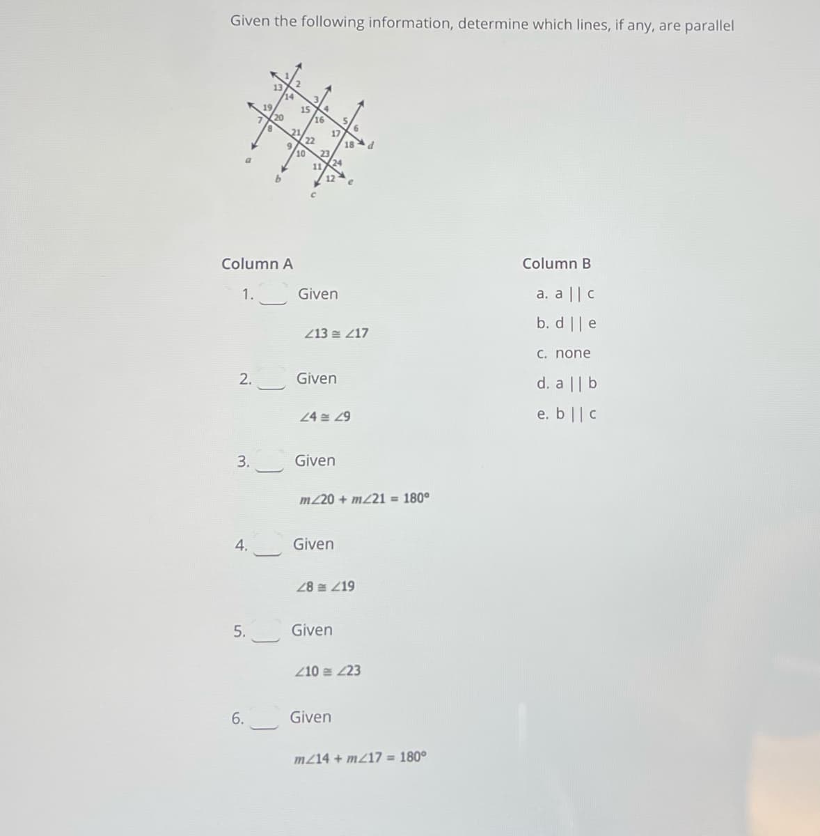 Given the following information, determine which lines, if any, are parallel
14
15
20
17
18d
13
24
10
17
Column B
Column A
a. a|| c
1.
Given
b. d || e
213 손 217
C. none
d. a || b
2.
Given
e. b || C
24 현 29
3.
Given
m220 + m21 = 180°
4.
Given
28 219
5.
Given
Z10 = 23
Given
6.
m214 + mZ17 = 180°
