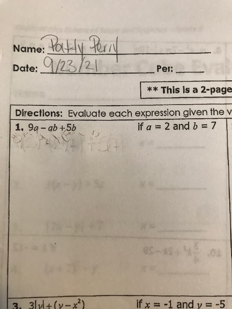 Name: tatHy Pernl
Date: 9/23/21
Per:
** This is a 2-page
Directions: Evaluate each expression glven the v
1. 9a - ab +5b
if a = 2 and b = 7
%3D
es-
3. 3lyl+(y-x2)
if x = -1 and y = -5
