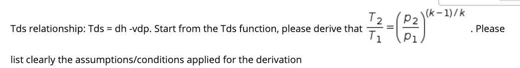 (k - 1)/k
P2
Tds relationship: Tds = dh -vdp. Start from the Tds function, please derive that
. Please
T1
P1
list clearly the assumptions/conditions applied for the derivation
