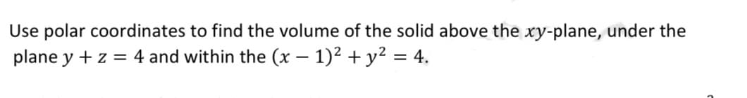 Use polar coordinates to find the volume of the solid above the xy-plane, under the
plane y + z = 4 and within the (x - 1)² + y² = 4.