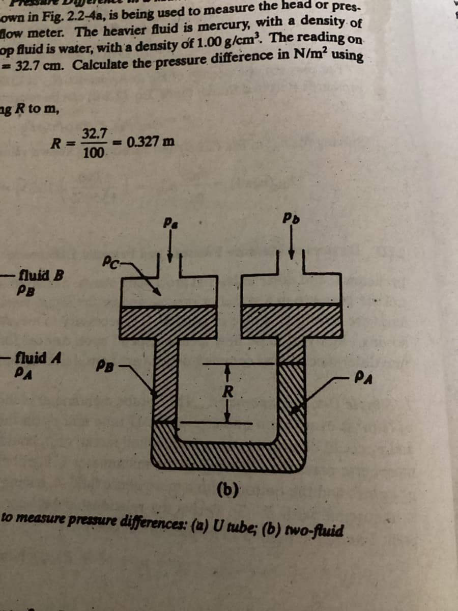 own in Fig. 2.2-4a, is being used to measure the head or pres-
How meter. The heavier fluid is mercury, with a density of
op fluid is water, with a density of 1.00 g/cm³. The reading on
= 32.7 cm. Calculate the pressure difference in N/m² using
mg R to m,
R =
-fluid B
PB
- fluid A
PA
32.7
100
M
= 0.327 m
PB-
tay
R.
Pb
(b)
to measure pressure differences: (a) U tube; (b) two-fluid
PA