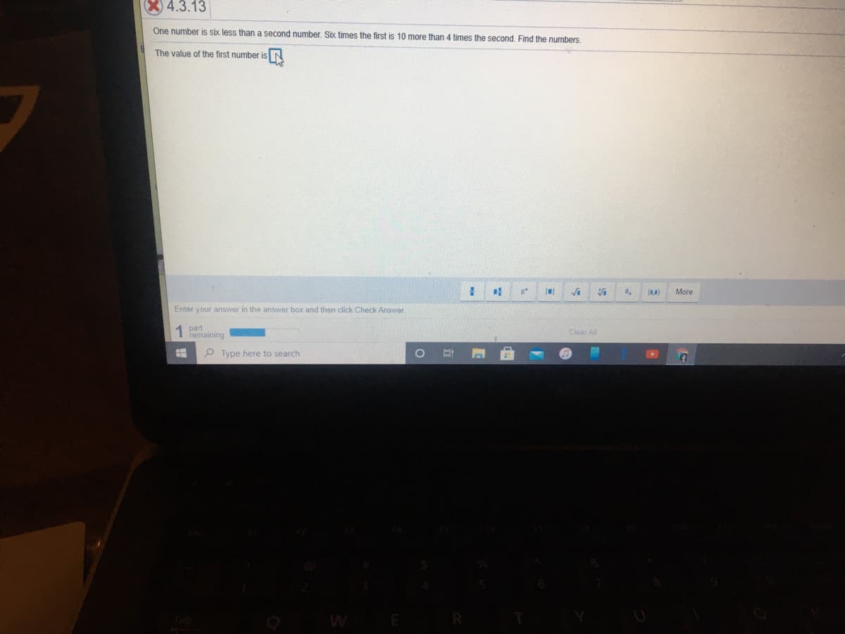 X 4.3.13
One number is six less than
second number. Six times the first is 10 more than 4 times the second, Find the numbers.
The value of the first number is
More
Enter your answer in the answer box and then click Check Answer.
part
I femaining
Clear All
P Type here to search
