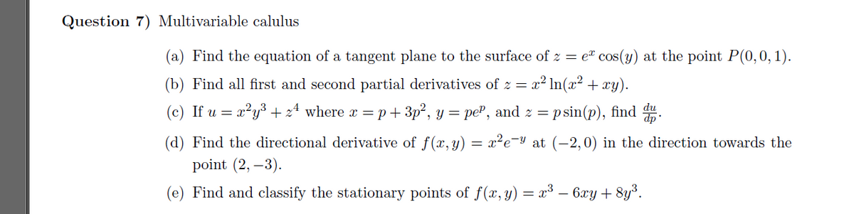 Question 7) Multivariable calulus
(a) Find the equation of a tangent plane to the surface of z = e² cos(y) at the point P(0,0, 1).
(b) Find all first and second partial derivatives of z = x? In(x² + xy).
(c) If u = x²y³ + 24 where x = p+ 3p², y =
= peP, and z = p sin(p), find .
(d) Find the directional derivative of f(x, y) = x²e¬y at (-2,0) in the direction towards the
point (2, –3).
(e) Find and classify the stationary points of f (x, y) = x³ – 6xy + 8y³.
