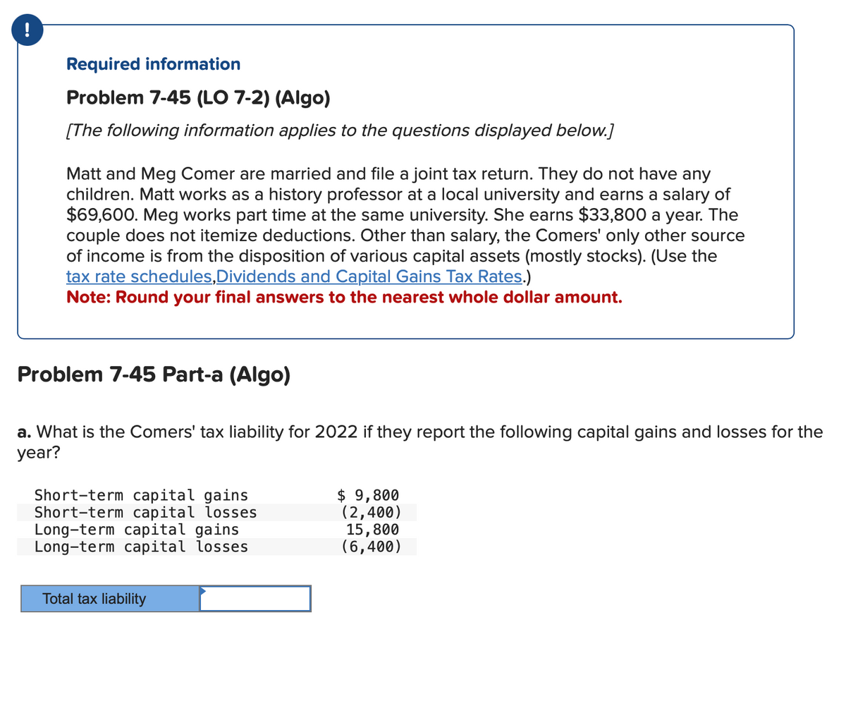 Required information
Problem 7-45 (LO 7-2) (Algo)
[The following information applies to the questions displayed below.]
Matt and Meg Comer are married and file a joint tax return. They do not have any
children. Matt works as a history professor at a local university and earns a salary of
$69,600. Meg works part time at the same university. She earns $33,800 a year. The
couple does not itemize deductions. Other than salary, the Comers' only other source
of income is from the disposition of various capital assets (mostly stocks). (Use the
tax rate schedules, Dividends and Capital Gains Tax Rates.)
Note: Round your final answers to the nearest whole dollar amount.
Problem 7-45 Part-a (Algo)
a. What is the Comers' tax liability for 2022 if they report the following capital gains and losses for the
year?
Short-term capital gains
Short-term capital losses
Long-term capital gains
Long-term capital losses
Total tax liability
$ 9,800
(2,400)
15,800
(6,400)