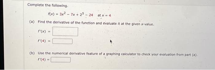 Complete the following.
f(x) = 3x² - 7x + 25 - 24
(a) Find the derivative of the function and evaluate it at the given x-value.
f'(x) =
f'(4)=
at x = 4
(b) Use the numerical derivative feature of a graphing calculator to check your evaluation from part (a).
f'(4) =