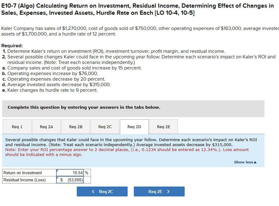 E10-7 (Algo) Calculating Return on Investment, Residual Income, Determining Effect of Changes in
Sales, Expenses, Invested Assets, Hurdle Rate on Each [LO 10-4, 10-5]
Kaler Company has sales of $1,270,000, cost of goods sold of $750,000, other operating expenses of $163,000, average invested
assets of $3,700,000, and a hurdle rate of 12 percent.
Required:
1. Determine Kaler's return on investment (ROI), investment turnover, profit margin, and residual income.
2. Several possible changes Kaler could face in the upcoming year follow. Determine each scenario's impact on Kaler's ROI and
residual income. (Note: Treat each scenario independently.)
a. Company sales and cost of goods sold increase by 15 percent.
b. Operating expenses increase by $76,000.
c. Operating expenses decrease by 20 percent.
d. Average invested assets decrease by $315,000.
e. Kaler changes its hurdle rate to 9 percent.
Complete this question by entering your answers in the tabs below.
Req 1
Req 2A
Req 2B
Req 2C
Req 2D
Req 2E
Several possible changes that Kaler could face in the upcoming year follow. Determine each scenario's impact on Kaler's ROI
and residual income. (Note: Treat each scenario independently.) Average invested assets decrease by $315,000.
Note: Enter your ROI percentage answer to 2 decimal places, (i.e., 0.1234 should be entered as 12.34%.). Loss amount
should be indicated with a minus sign.
Return on Investment
10.54%
Residual Income (Loss)
$ (53,000)
< Req 2C
Req 2E >
Show less▲