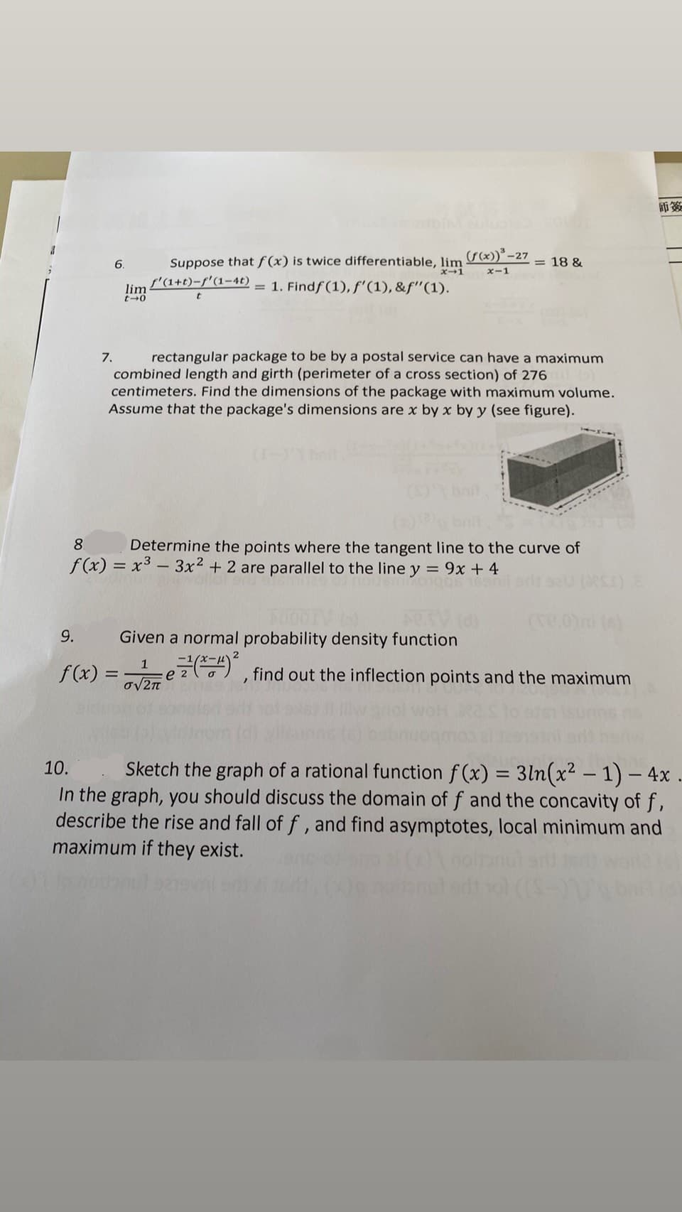 師簽
(r*)* -27 = 18 &
6.
Suppose that f (x) is twice differentiable, lim
ズ→1
ズ-1
s'(1+t)-f'(1-4t)
lim
= 1. Findf (1), f'(1), &f"(1).
rectangular package to be by a postal service can have a maximum
combined length and girth (perimeter of a cross section) of 276
centimeters. Find the dimensions of the package with maximum volume.
Assume that the package's dimensions are x by x by y (see figure).
7.
8
Determine the points where the tangent line to the curve of
f(x) = x3 - 3x2 + 2 are parallel to the line y = 9x + 4
9.
Given a normal probability density function
f(x) = e z) , find out the inflection points and the maximum
1
ov2n
10.
Sketch the graph of a rational function f (x) = 3ln(x² – 1) – 4x
In the graph, you should discuss the domain of f and the concavity of f,
describe the rise and fall of f, and find asymptotes, local minimum and
maximum if they exist.
