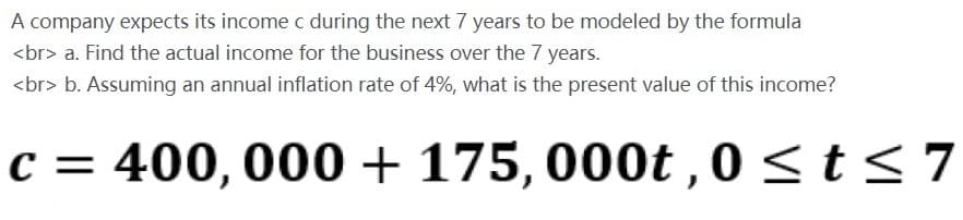 A company expects its income c during the next 7 years to be modeled by the formula
<br> a. Find the actual income for the business over the 7 years.
<br> b. Assuming an annual inflation rate of 4%, what is the present value of this income?
c = 400,000 + 175, 000t , 0<t< 7
