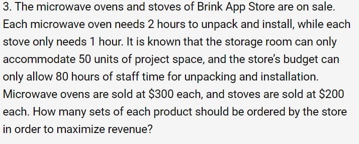 3. The microwave ovens and stoves of Brink App Store are on sale.
Each microwave oven needs 2 hours to unpack and install, while each
stove only needs 1 hour. It is known that the storage room can only
accommodate 50 units of project space, and the store's budget can
only allow 80 hours of staff time for unpacking and installation.
Microwave ovens are sold at $300 each, and stoves are sold at $200
each. How many sets of each product should be ordered by the store
in order to maximize revenue?
