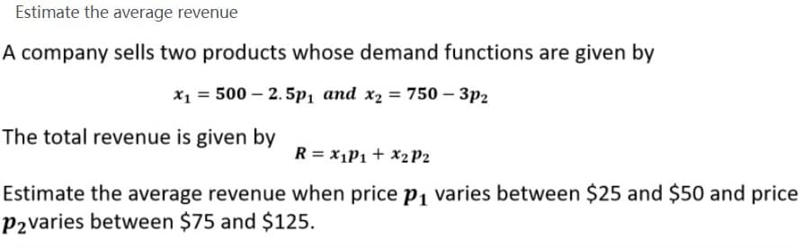 Estimate the average revenue
A company sells two products whose demand functions are given by
x1 = 500 – 2. 5p1 and x2 = 750 – 3p2
The total revenue is given by
R = X1P1 + X2P2
Estimate the average revenue when price p, varies between $25 and $50 and price
P2varies between $75 and $125.
