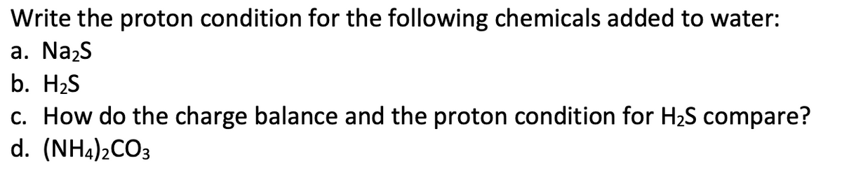 Write the proton condition for the following chemicals added to water:
a. Na₂S
b. H₂S
c. How do the charge balance and the proton condition for H₂S compare?
d. (NH4)2CO3