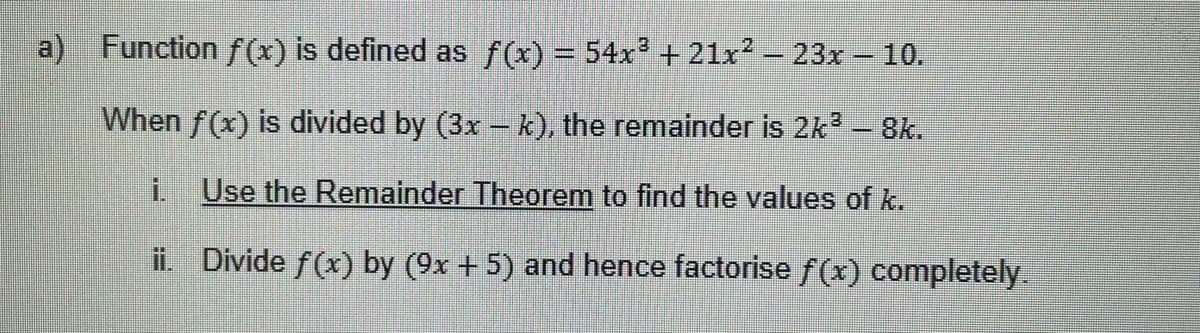 a) Function f(x) is defined as f(x) = 54x³ +21x² - 23x - 10.
When f(x) is divided by (3x - k), the remainder is 2k³ - 8k.
İ.
Use the Remainder Theorem to find the values of k.
ii. Divide f(x) by (9x + 5) and hence factorise f(x) completely.