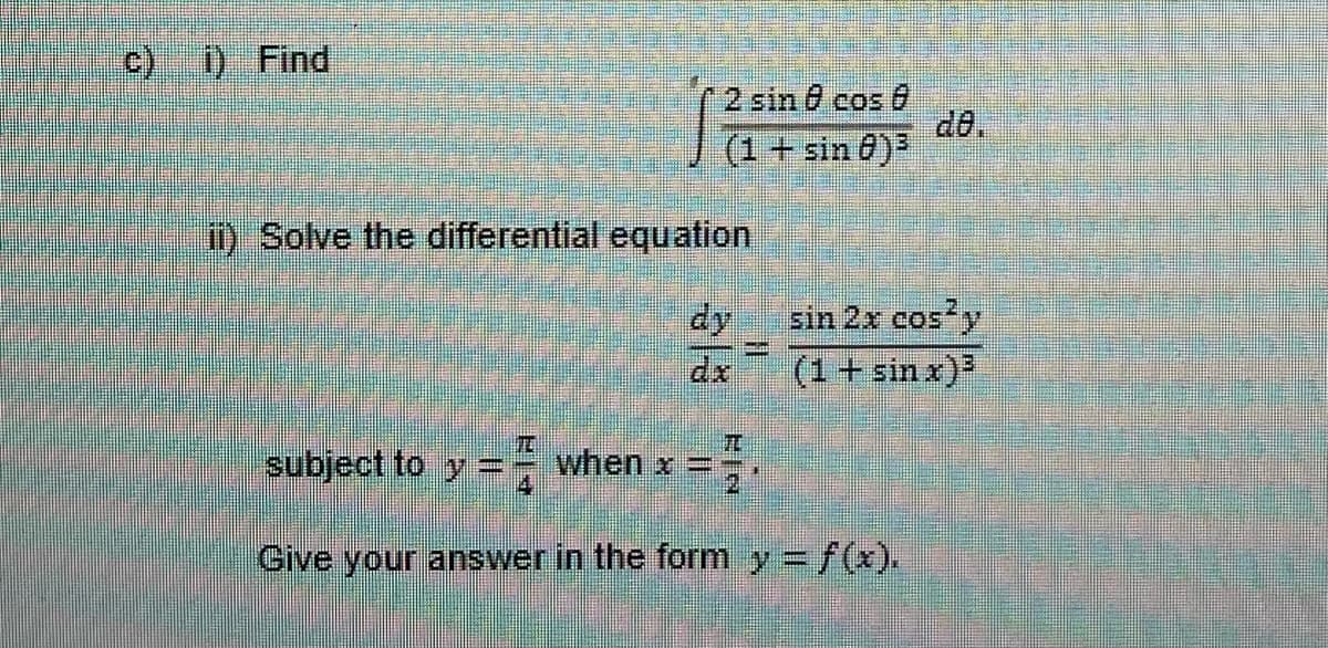 c) i) Find
2 sin cos
(1 + sin 8)³
1) Solve the differential equation
HI
sin 2x cos² y
(1 + sin x)³
T
subject to y when x =
Give your answer in the form y = f(x).