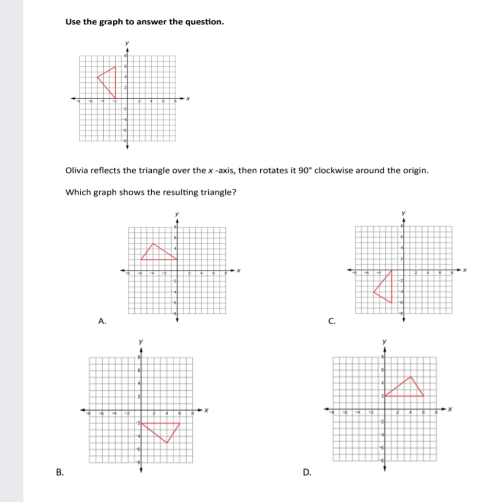 Use the graph to answer the question.
Olivia reflects the triangle over the x -axis, then rotates it 90° clockwise around the origin.
Which graph shows the resulting triangle?
А.
С.
В.
D.
