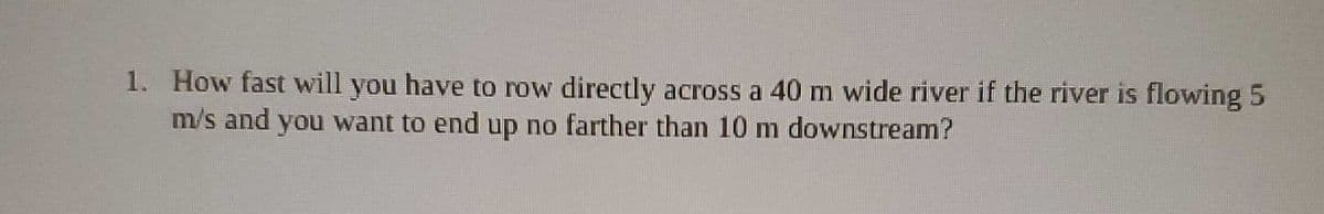 1. How fast will you have to row directly across a 40 m wide river if the river is flowing 5
m/s and you want to end up no farther than 10 m downstream?
