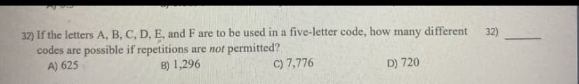 32) If the letters A, B, C, D, E, and F are to be used in a five-letter code, how many different
codes are possible if repetitions are not permitted?
A) 625
32)
B) 1,296
C) 7,776
D) 720
