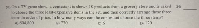 34) On a TV game show, a contestant is shown 10 products from a grocery store and is asked 34)
to choose the three least-expensive items in the set, and then correctly arrange these three
items in order of price. In how many ways can the contestant choose the three items?
A) 604,800
B) 720
C) 6
D) 120
