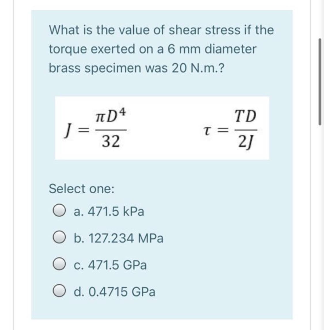 What is the value of shear stress if the
torque exerted on a 6 mm diameter
brass specimen was 20 N.m.?
nD4
J =
32
TD
T =
2J
%3D
Select one:
O a. 471.5 kPa
O b. 127.234 MPa
O c. 471.5 GPa
O d. 0.4715 GPa
