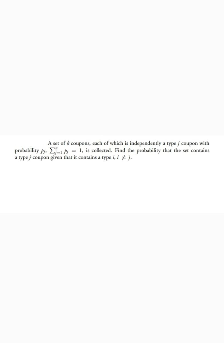 A set of k coupons, each of which is independently a type j coupon with
probability pj, E-L Pi = 1, is collected. Find the probability that the set contains
a type j coupon given that it contains a type i, i # j.
