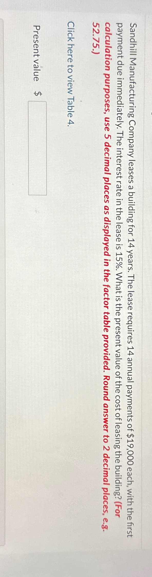 Sandhill Manufacturing Company leases a building for 14 years. The lease requires 14 annual payments of $19,000 each, with the first
payment due immediately. The interest rate in the lease is 15%. What is the present value of the cost of leasing the building? (For
calculation purposes, use 5 decimal places as displayed in the factor table provided. Round answer to 2 decimal places, e.g.
52.75.)
Click here to view Table 4.
Present value $