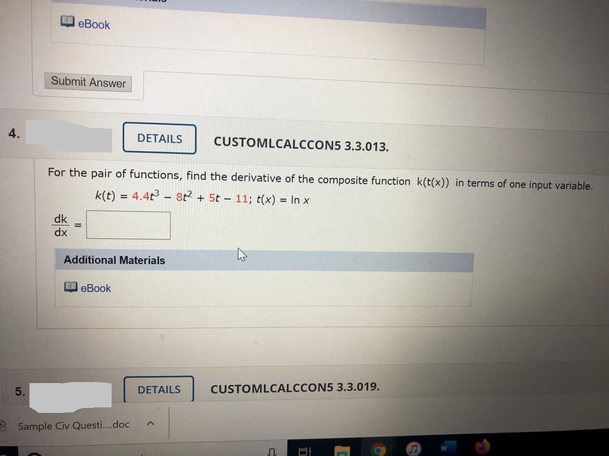 eBook
Submit Answer
4.
DETAILS
CUSTOMLCALCCON5 3.3.013.
For the pair of functions, find the derivative of the composite function k(t(x)) in terms of one input variable.
k(t)
4.4t3 - 8t2 + 5t – 11; t(x) = In x
dk
dx
Additional Materials
eBook
5.
DETAILS
CUSTOMLCALCCON5 3.3.019.
E Sample Civ Questi..doc
