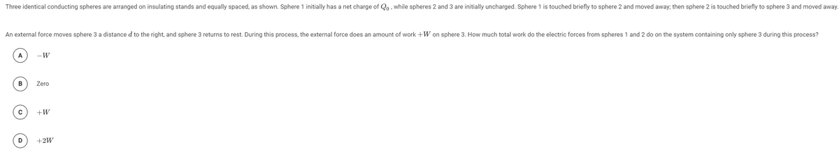 Three identical conducting spheres are arranged on insulating stands and equally spaced, as shown. Sphere 1 initially has a net charge of Qo, while spheres 2 and 3 are initially uncharged. Sphere 1 is touched briefly to sphere 2 and moved away; then sphere 2 is touched briefly to sphere 3 and moved away.
An external force moves sphere 3 a distance d to the right, and sphere 3 returns to rest. During this process, the external force does an amount of work +W on sphere 3. How much total work do the electric forces from spheres 1 and 2 do on the system containing only sphere 3 during this process?
A
-W
Zero
C
+W
+2W
