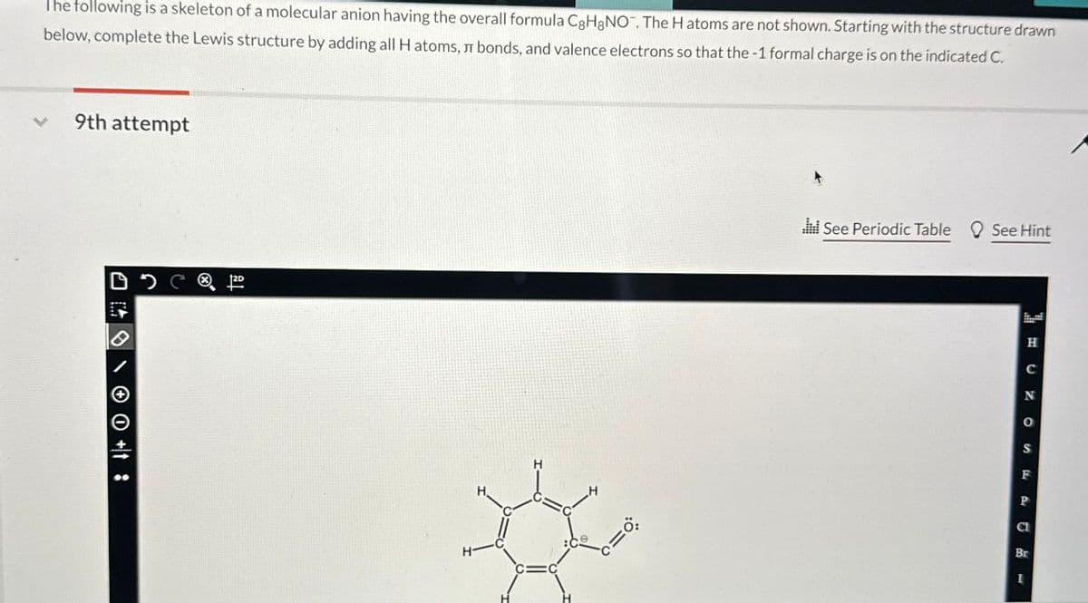 The following is a skeleton of a molecular anion having the overall formula CgH8NO". The H atoms are not shown. Starting with the structure drawn
below, complete the Lewis structure by adding all H atoms, л bonds, and valence electrons so that the -1 formal charge is on the indicated C.
く
9th attempt
H
H.
H
See Periodic Table See Hint
H
C
N
F
P
C
Br