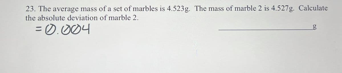 23. The average mass of a set of marbles is 4.523g. The mass of marble 2 is 4.527g. Calculate
the absolute deviation of marble 2.
=0.004
g