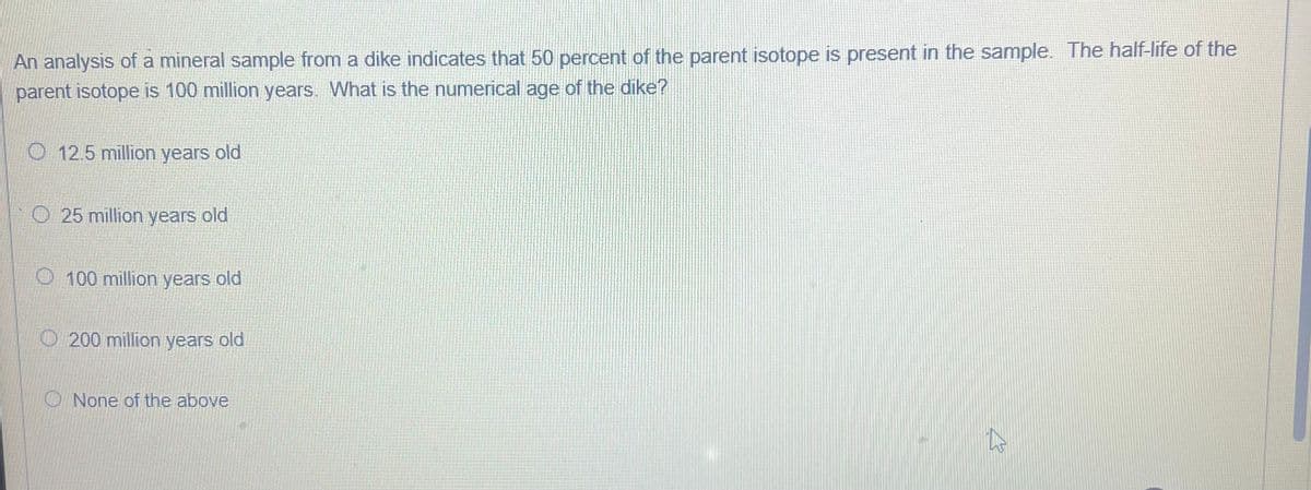 An analysis of a mineral sample from a dike indicates that 50 percent of the parent isotope is present in the sample. The half-life of the
parent isotope is 100 million years. What is the numerical age of the dike?
O 12.5 million years old
O 25 million years old
O 100 million years old
200 million years old
None of the above