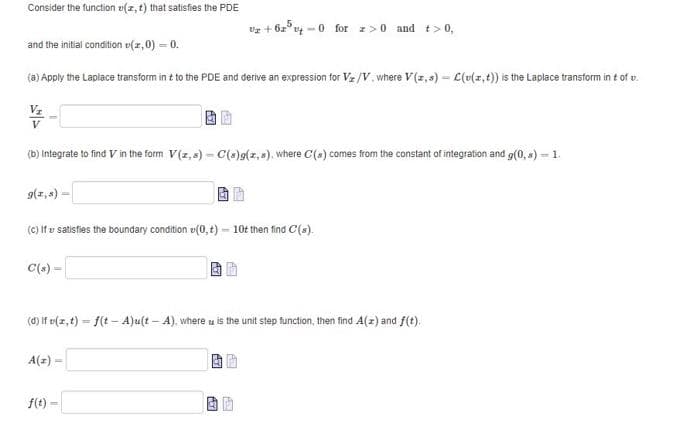 Consider the function z(x, t) that satisfies the PDE
vz+62540
-0 for z>0 and t> 0,
and the initial condition (z,0) = 0.
(a) Apply the Laplace transform int to the PDE and derive an expression for V₂/V, where V(z,s) - L(v(x, t)) is the Laplace transform in t of t.
V/
(b) Integrate to find V in the form V(z,s) - C(s)g(z,s), where C(s) comes from the constant of integration and g(0,s) - 1.
g(1,8) -
(c) If satisfies the boundary condition (0,t)- 10t then find C(s).
C(s) =
(d) If v(z, t) = f(t-A)u(t-A), where is the unit step function, then find A(z) and f(t).
A(z) -
f(t)
-
AY